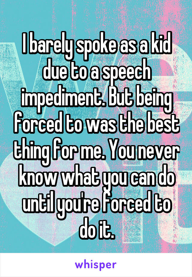 I barely spoke as a kid due to a speech impediment. But being forced to was the best thing for me. You never know what you can do until you're forced to do it.