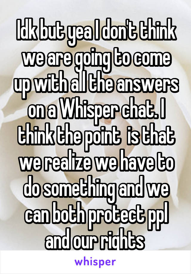 Idk but yea I don't think we are going to come up with all the answers on a Whisper chat. I think the point  is that we realize we have to do something and we can both protect ppl and our rights 