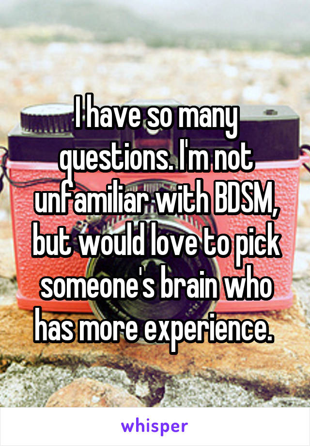 I have so many questions. I'm not unfamiliar with BDSM, but would love to pick someone's brain who has more experience. 