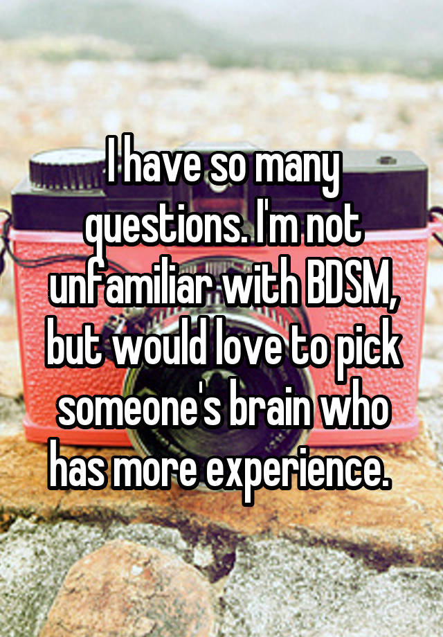 I have so many questions. I'm not unfamiliar with BDSM, but would love to pick someone's brain who has more experience. 