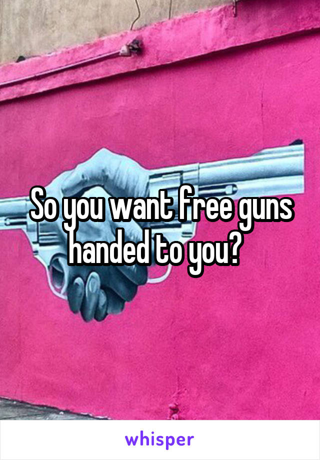 So you want free guns handed to you?  