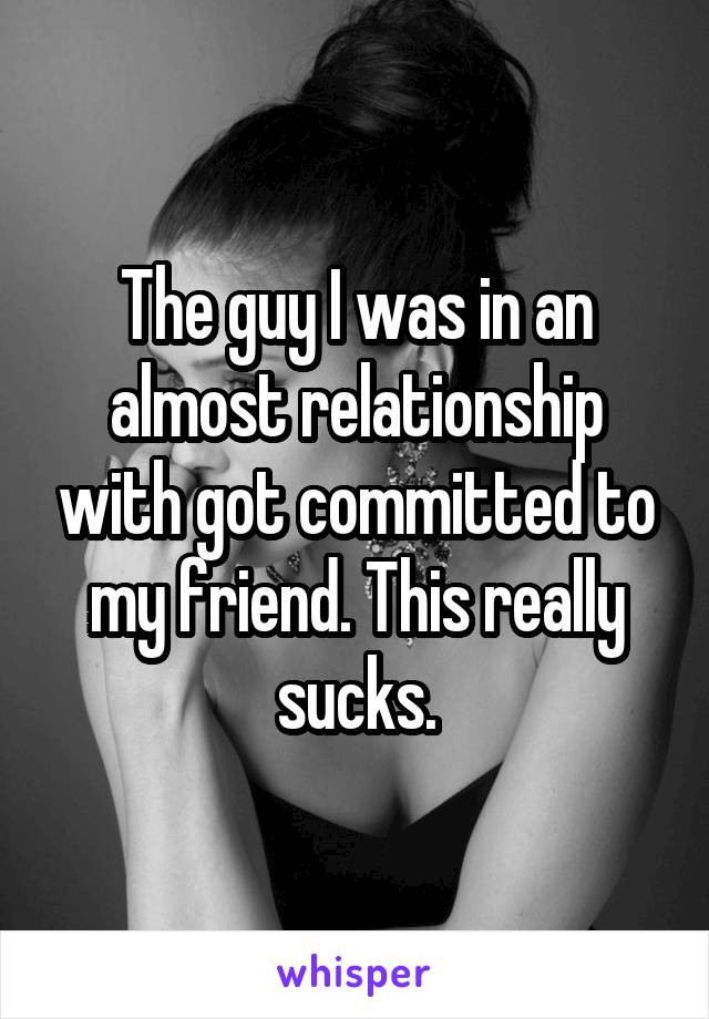 The guy I was in an almost relationship with got committed to my friend. This really sucks.