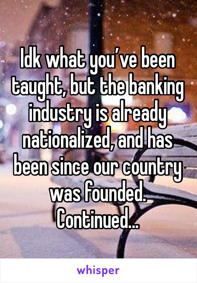 Idk what you’ve been taught, but the banking industry is already nationalized, and has been since our country was founded. 
Continued...