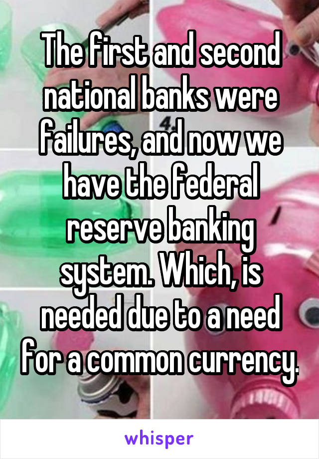 The first and second national banks were failures, and now we have the federal reserve banking system. Which, is needed due to a need for a common currency. 