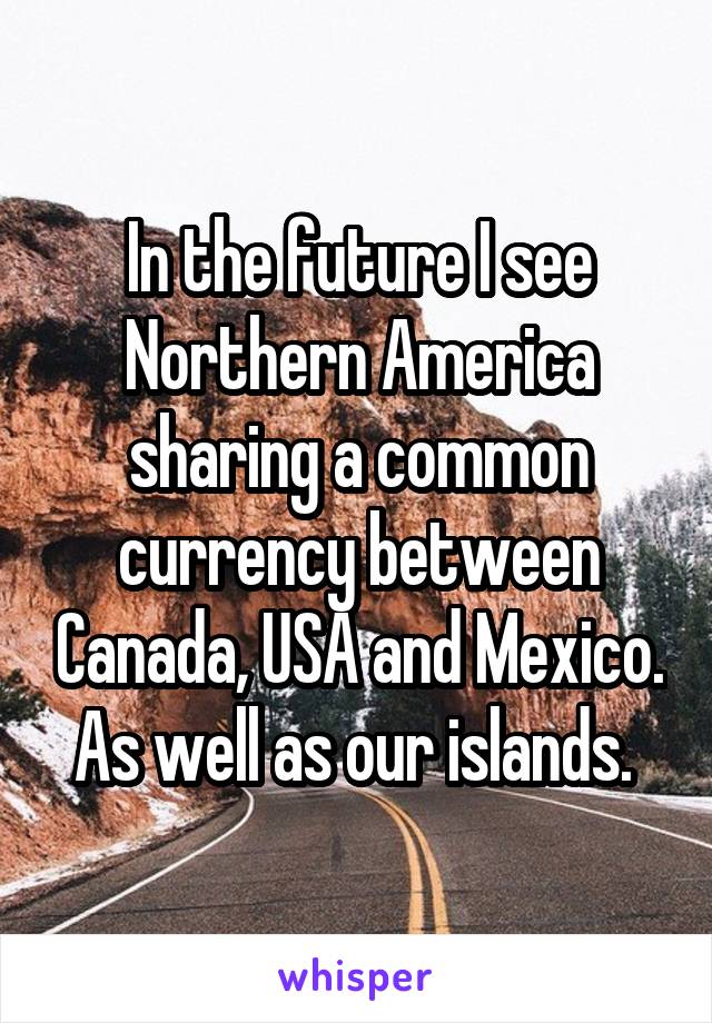 In the future I see Northern America sharing a common currency between Canada, USA and Mexico. As well as our islands. 