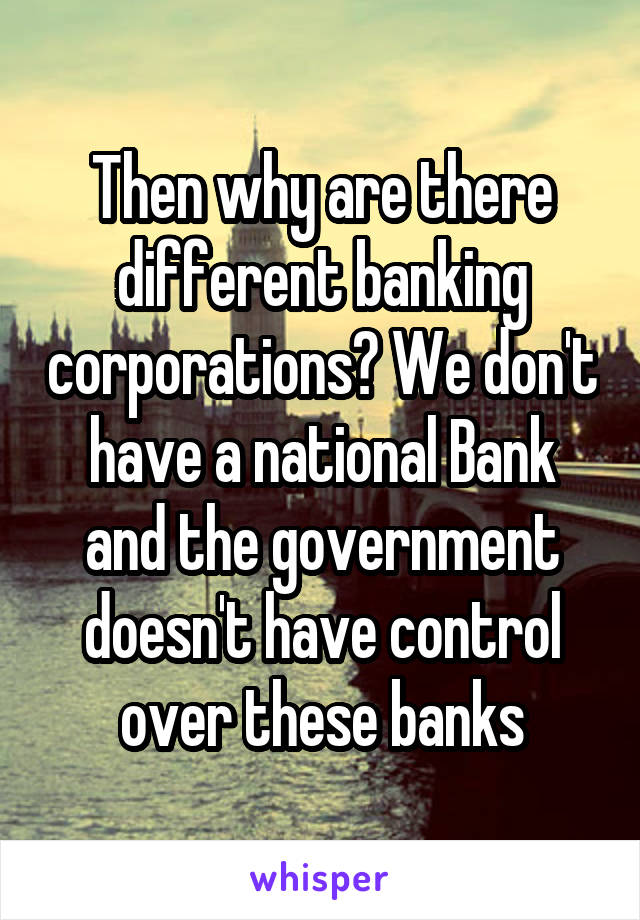 Then why are there different banking corporations? We don't have a national Bank and the government doesn't have control over these banks