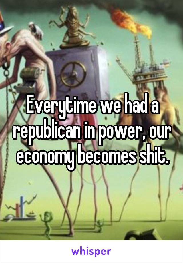 Everytime we had a republican in power, our economy becomes shit.