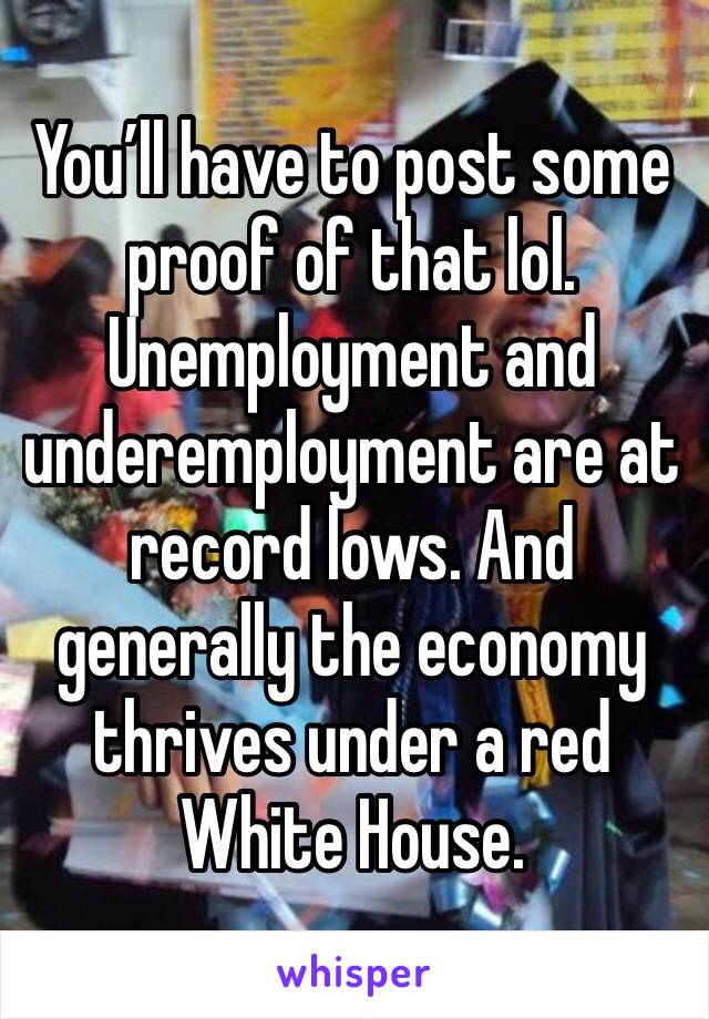 You’ll have to post some proof of that lol. Unemployment and underemployment are at record lows. And generally the economy thrives under a red White House. 