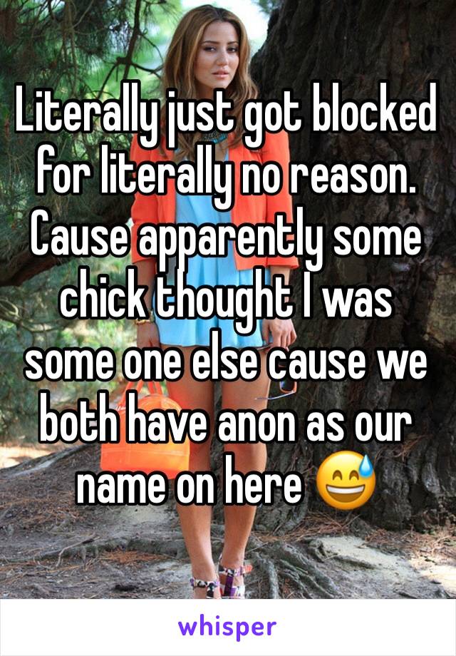 Literally just got blocked for literally no reason. Cause apparently some chick thought I was some one else cause we both have anon as our name on here 😅