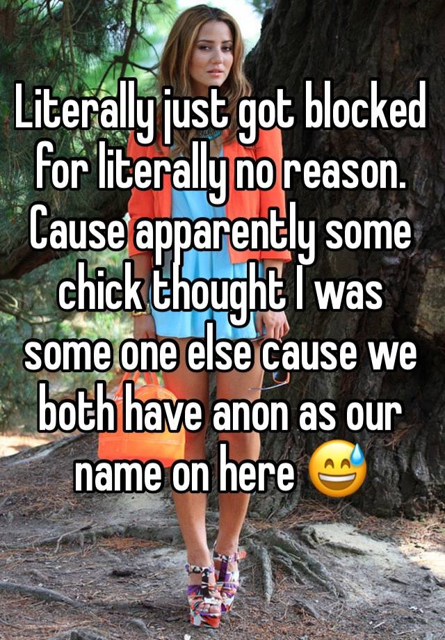 Literally just got blocked for literally no reason. Cause apparently some chick thought I was some one else cause we both have anon as our name on here 😅