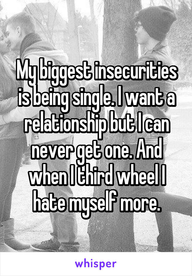 My biggest insecurities is being single. I want a relationship but I can never get one. And when I third wheel I hate myself more.