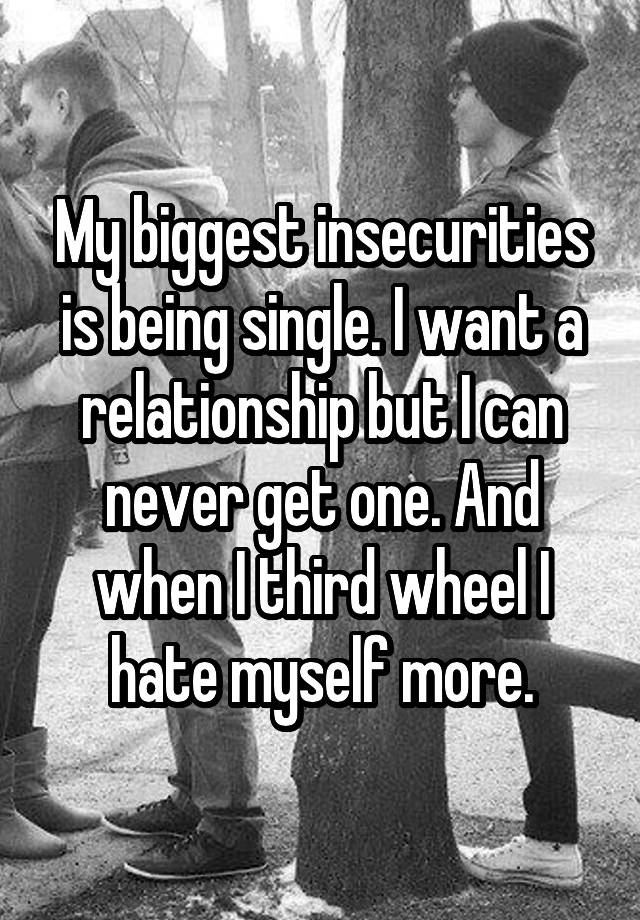 My biggest insecurities is being single. I want a relationship but I can never get one. And when I third wheel I hate myself more.