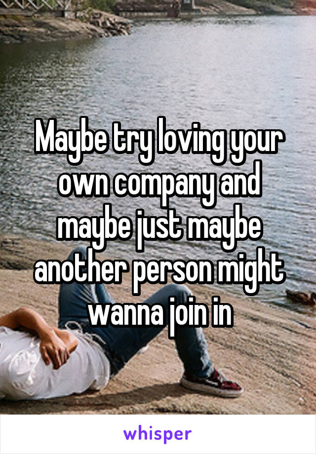 Maybe try loving your own company and maybe just maybe another person might wanna join in