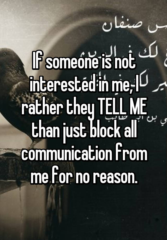 If someone is not interested in me, I rather they TELL ME than just block all communication from me for no reason.