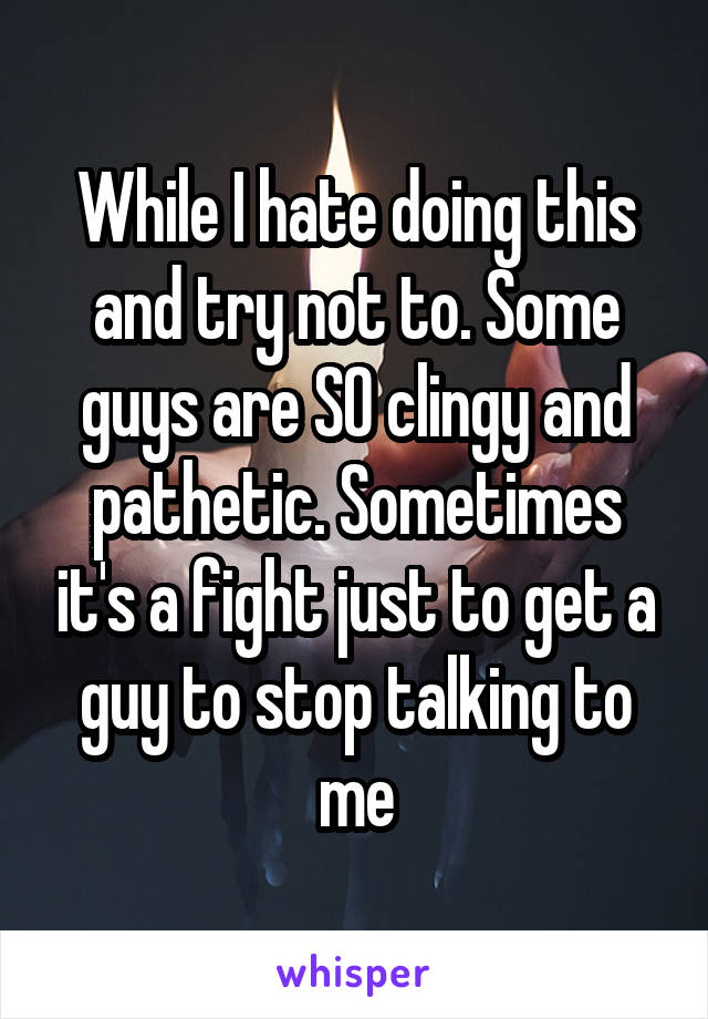 While I hate doing this and try not to. Some guys are SO clingy and pathetic. Sometimes it's a fight just to get a guy to stop talking to me