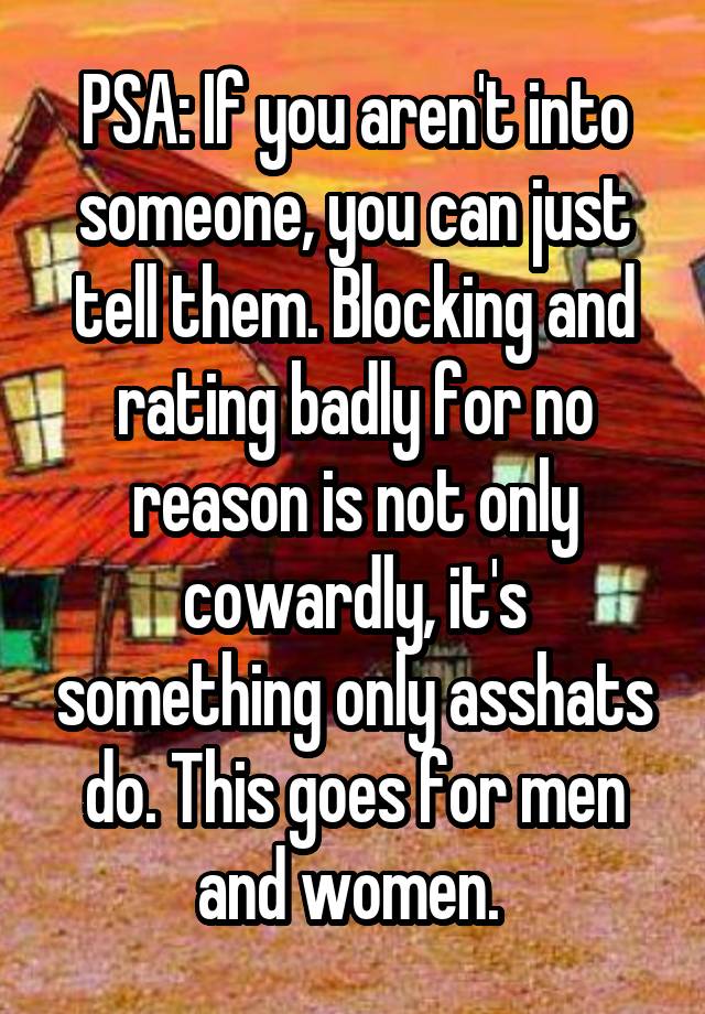 PSA: If you aren't into someone, you can just tell them. Blocking and rating badly for no reason is not only cowardly, it's something only asshats do. This goes for men and women. 