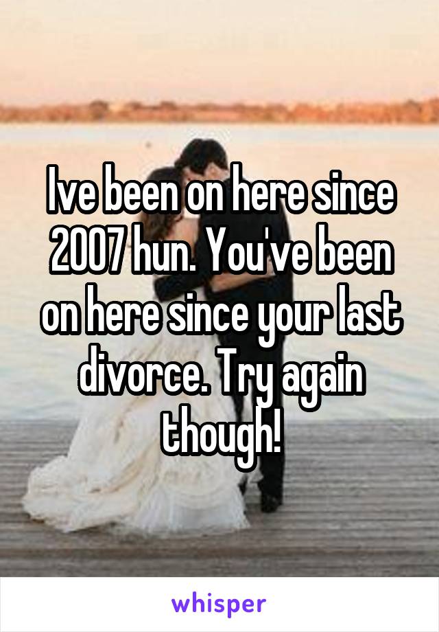 Ive been on here since 2007 hun. You've been on here since your last divorce. Try again though!