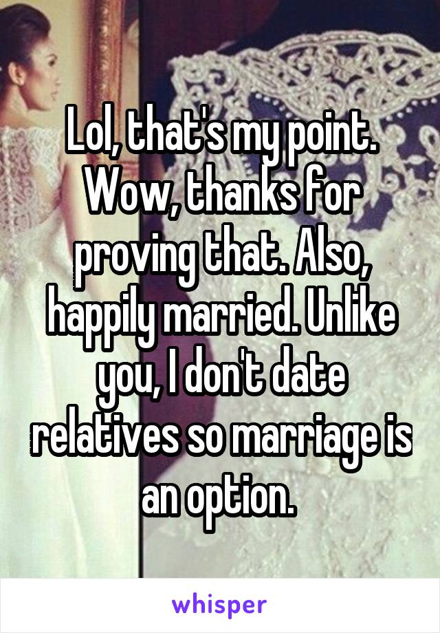 Lol, that's my point. Wow, thanks for proving that. Also, happily married. Unlike you, I don't date relatives so marriage is an option. 