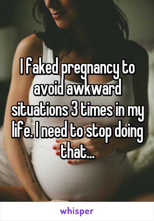 I faked pregnancy to avoid awkward situations 3 times in my life. I need to stop doing that...