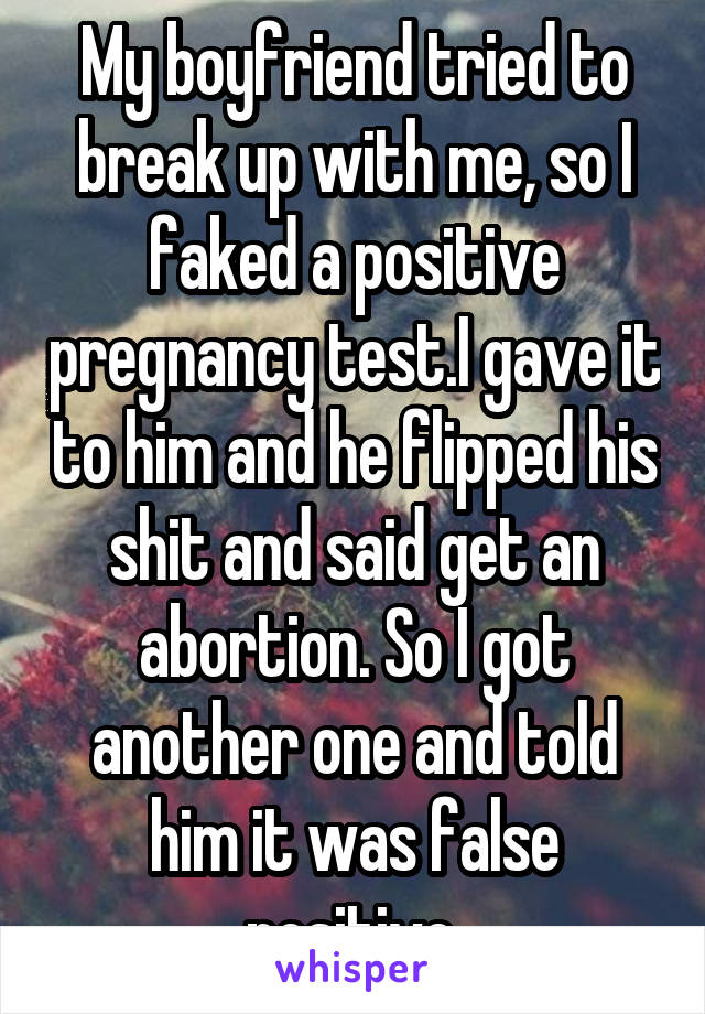 My boyfriend tried to break up with me, so I faked a positive pregnancy test.I gave it to him and he flipped his shit and said get an abortion. So I got another one and told him it was false positive.