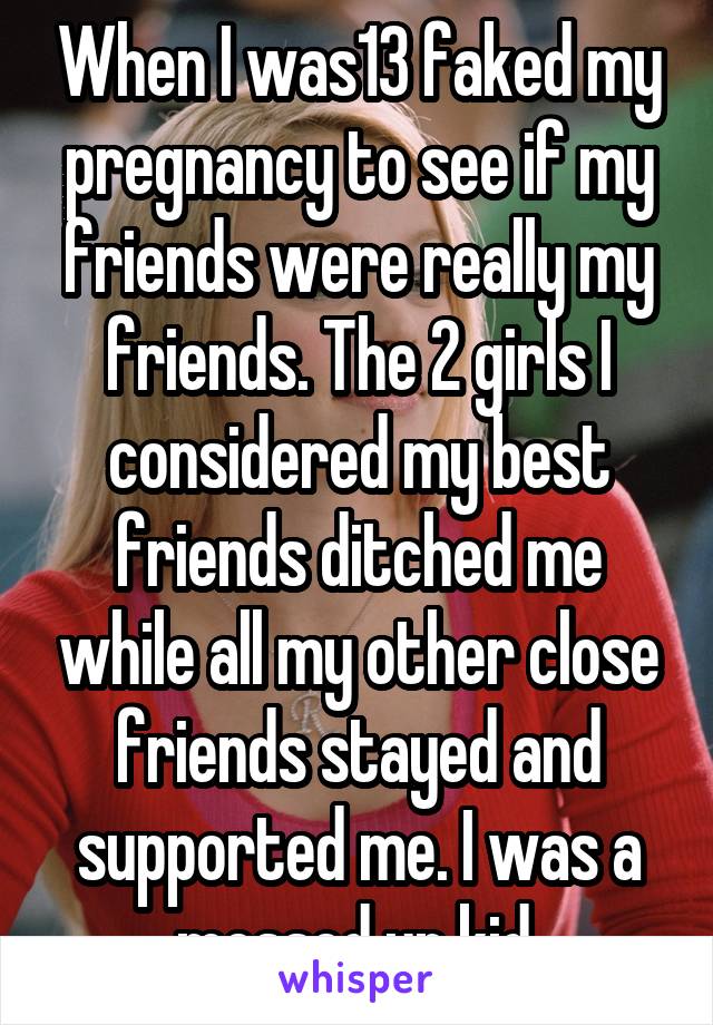 When I was13 faked my pregnancy to see if my friends were really my friends. The 2 girls I considered my best friends ditched me while all my other close friends stayed and supported me. I was a messed up kid.