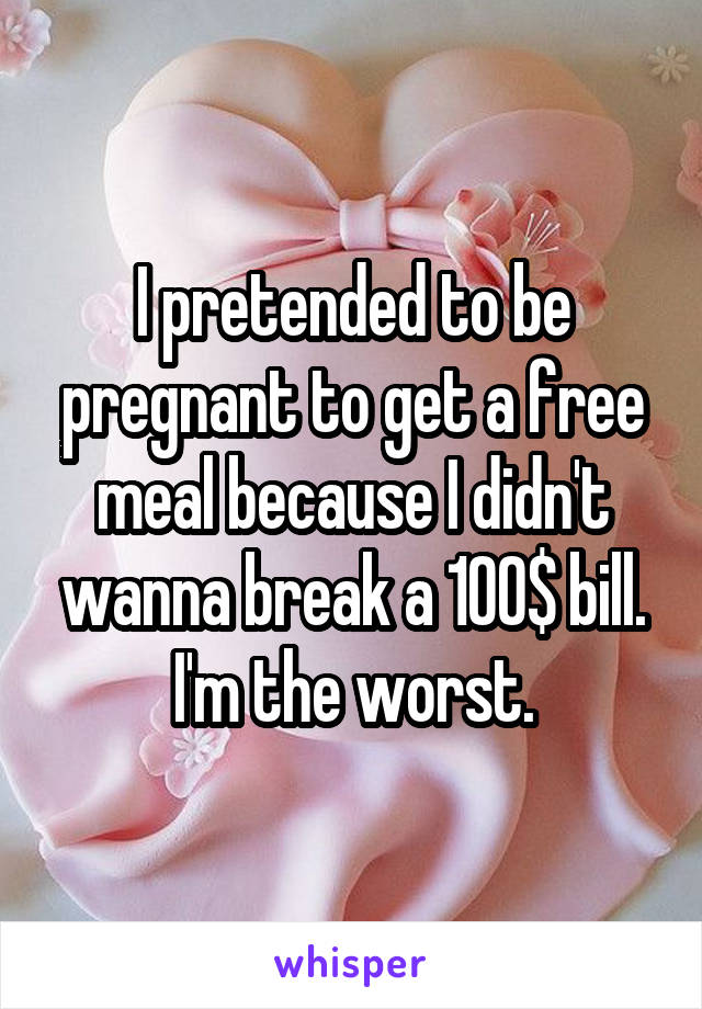I pretended to be pregnant to get a free meal because I didn't wanna break a 100$ bill. I'm the worst.