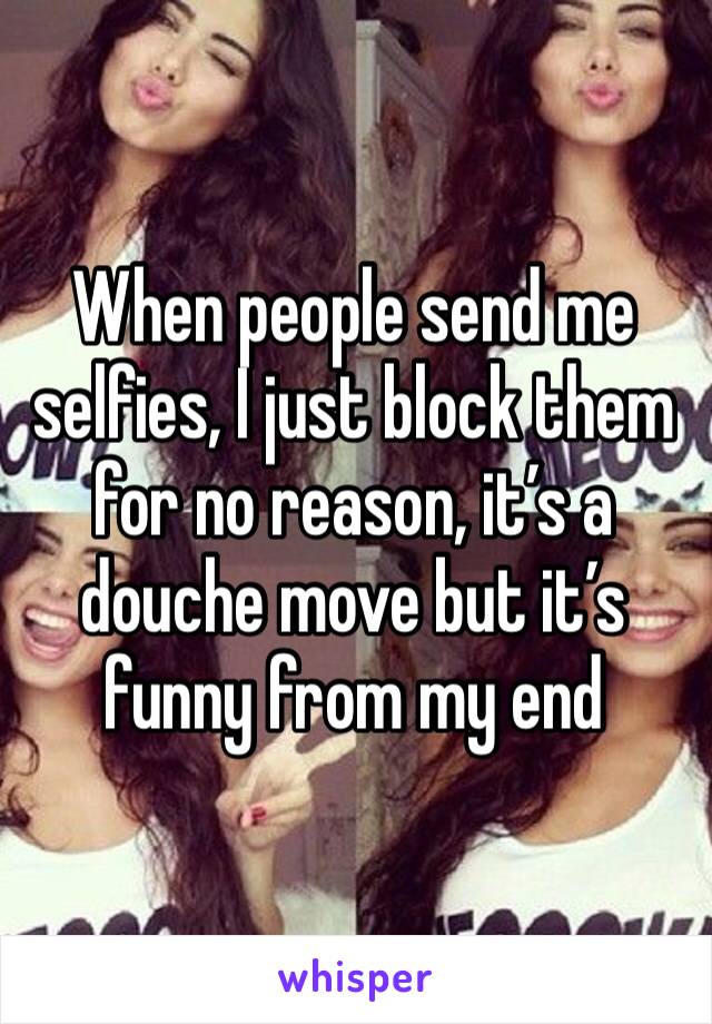 When people send me selfies, I just block them for no reason, it’s a douche move but it’s funny from my end 