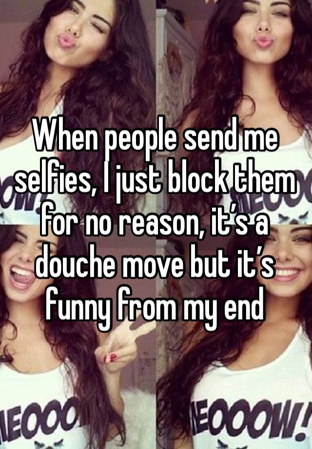 When people send me selfies, I just block them for no reason, it’s a douche move but it’s funny from my end 