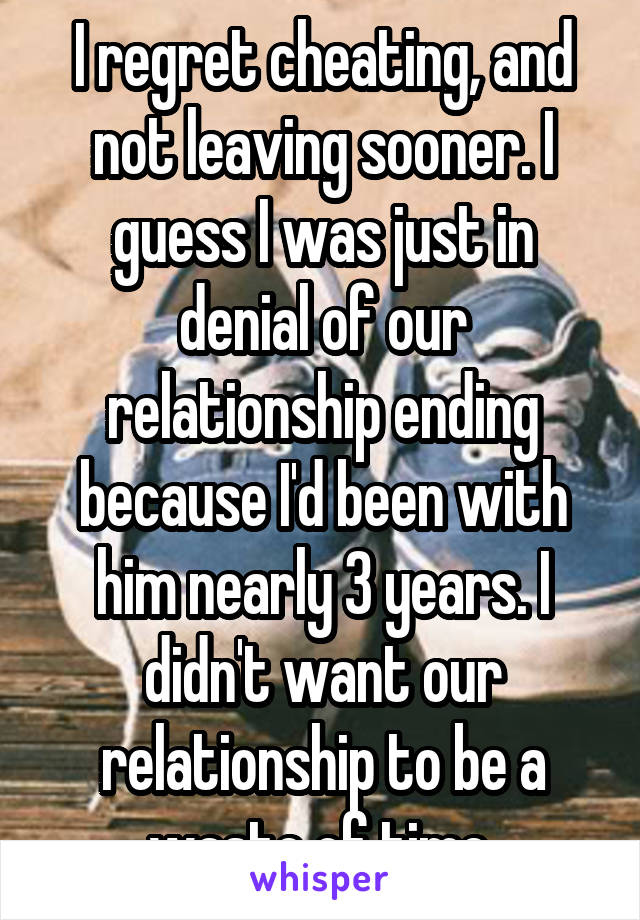 I regret cheating, and not leaving sooner. I guess I was just in denial of our relationship ending because I'd been with him nearly 3 years. I didn't want our relationship to be a waste of time.