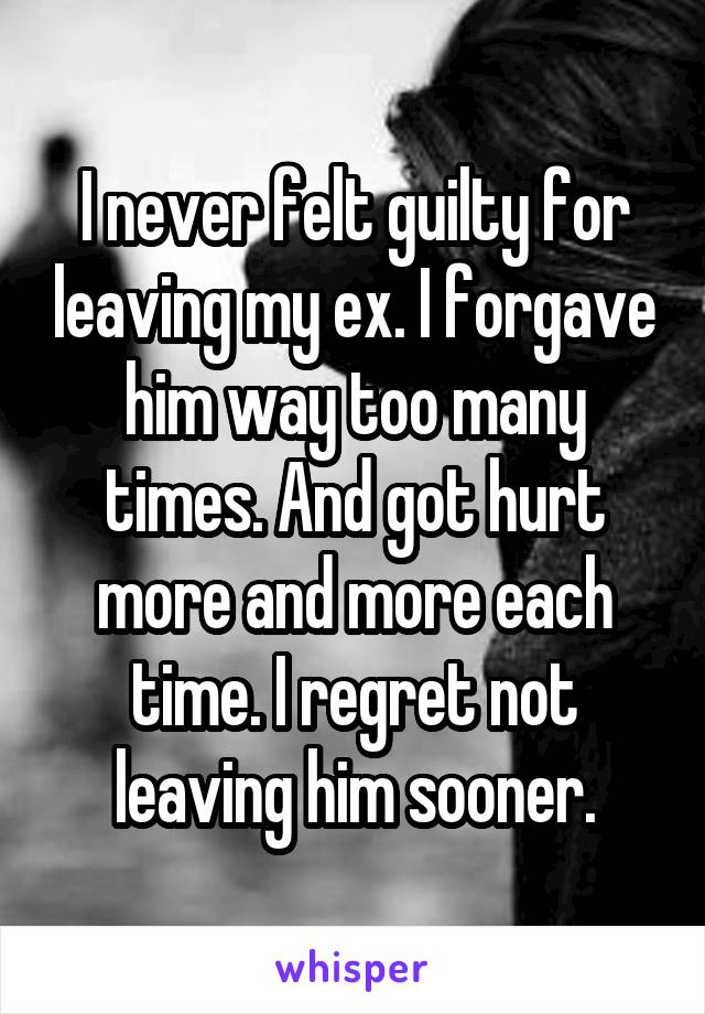 I never felt guilty for leaving my ex. I forgave him way too many times. And got hurt more and more each time. I regret not leaving him sooner.