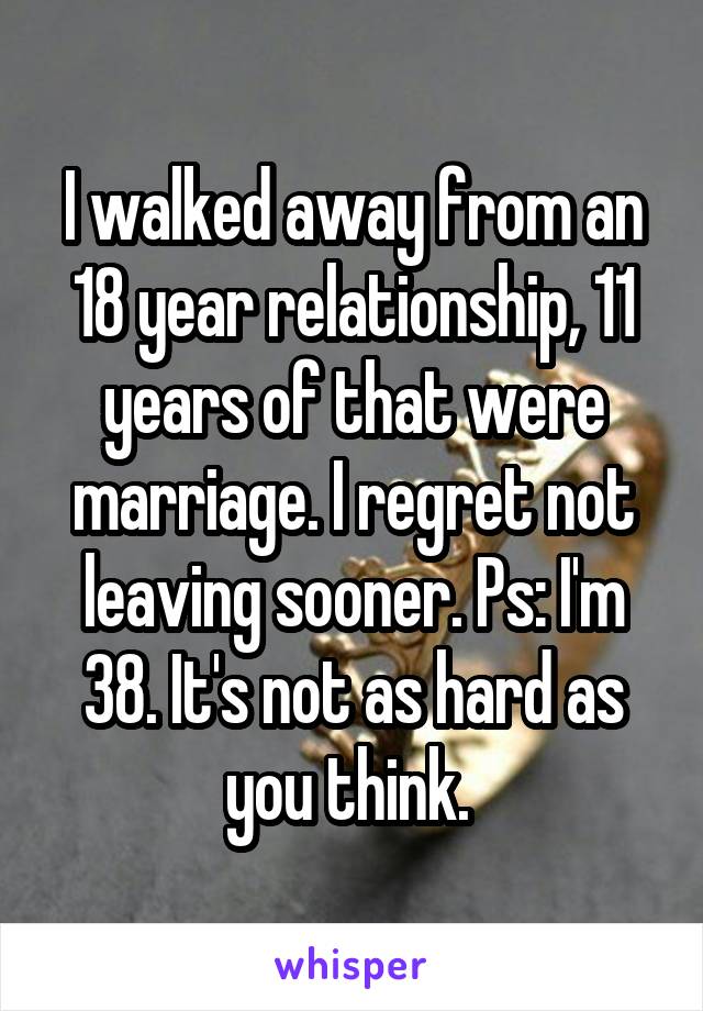 I walked away from an 18 year relationship, 11 years of that were marriage. I regret not leaving sooner. Ps: I'm 38. It's not as hard as you think. 