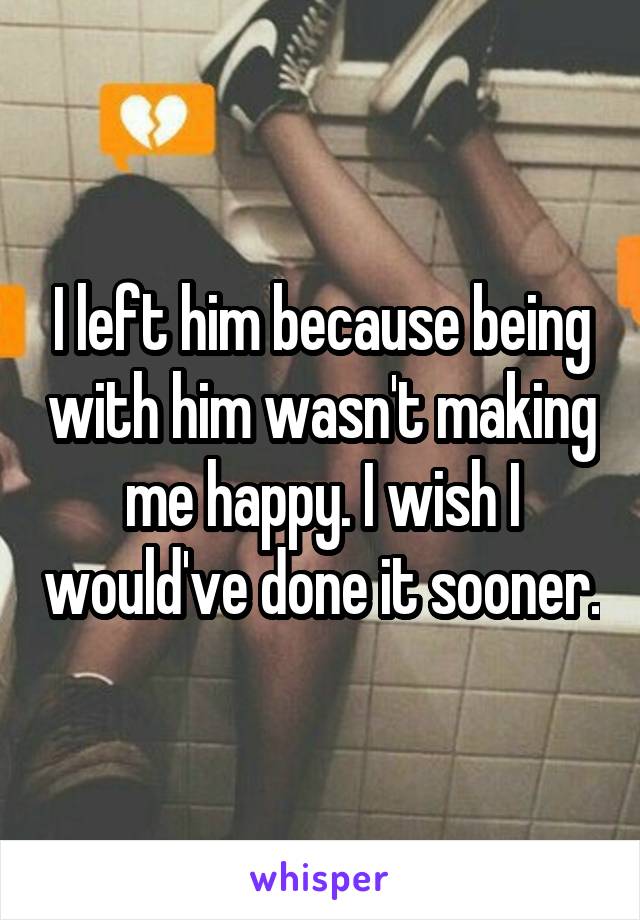 I left him because being with him wasn't making me happy. I wish I would've done it sooner.