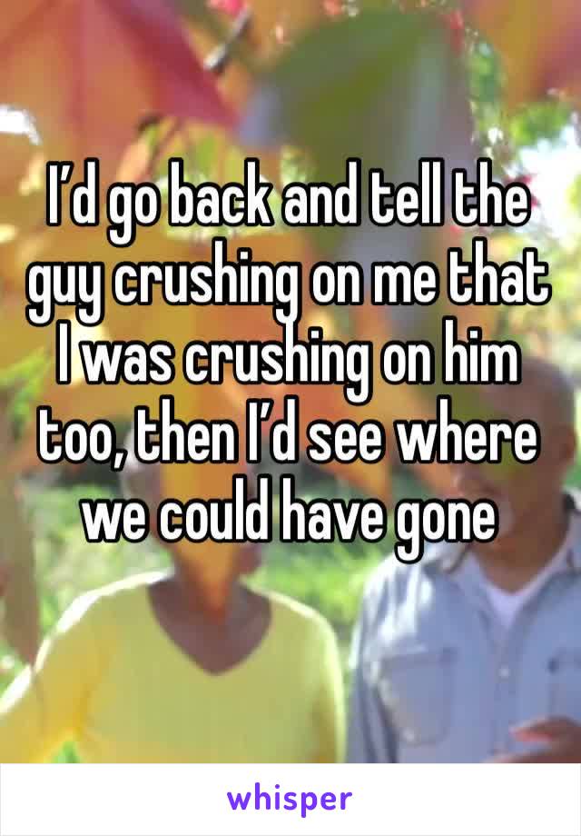 I’d go back and tell the guy crushing on me that I was crushing on him too, then I’d see where we could have gone 
