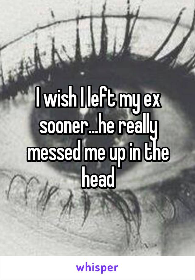 I wish I left my ex sooner...he really messed me up in the head