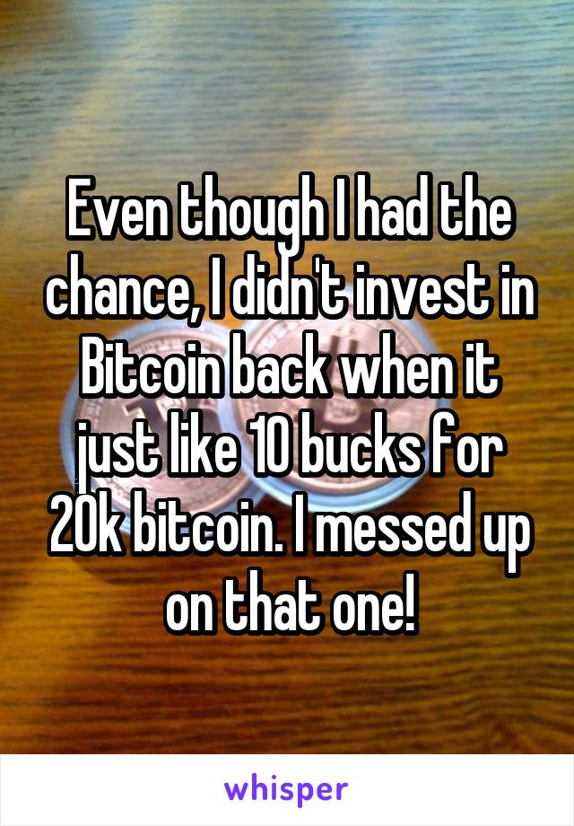 Even though I had the chance, I didn't invest in Bitcoin back when it just like 10 bucks for 20k bitcoin. I messed up on that one!
