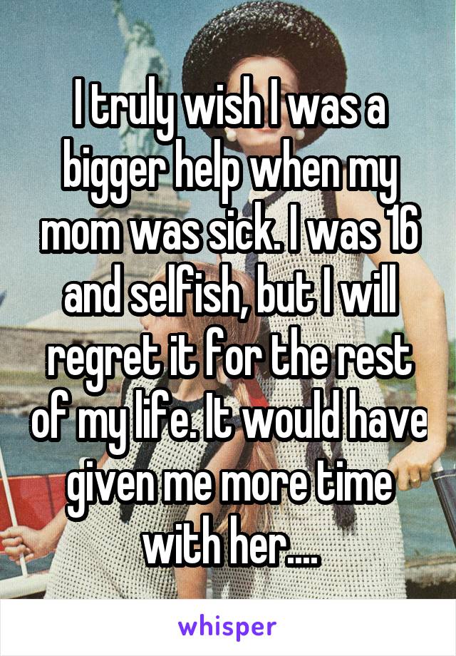 I truly wish I was a bigger help when my mom was sick. I was 16 and selfish, but I will regret it for the rest of my life. It would have given me more time with her....