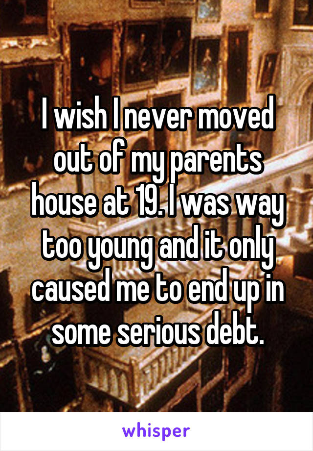 I wish I never moved out of my parents house at 19. I was way too young and it only caused me to end up in some serious debt.