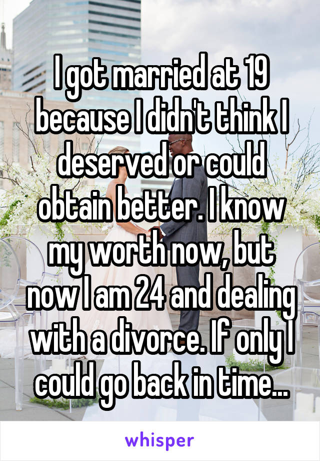 I got married at 19 because I didn't think I deserved or could obtain better. I know my worth now, but now I am 24 and dealing with a divorce. If only I could go back in time...