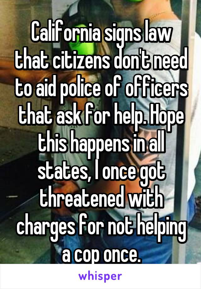 California signs law that citizens don't need to aid police of officers that ask for help. Hope this happens in all states, I once got threatened with charges for not helping a cop once.