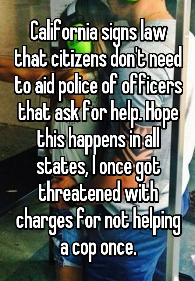 California signs law that citizens don't need to aid police of officers that ask for help. Hope this happens in all states, I once got threatened with charges for not helping a cop once.