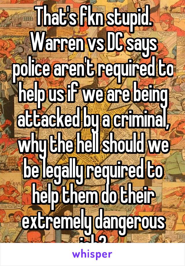 That's fkn stupid. Warren vs DC says police aren't required to help us if we are being attacked by a criminal, why the hell should we be legally required to help them do their extremely dangerous job?