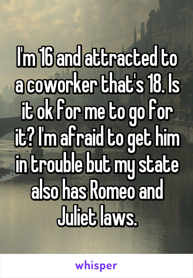 I'm 16 and attracted to a coworker that's 18. Is it ok for me to go for it? I'm afraid to get him in trouble but my state also has Romeo and Juliet laws.