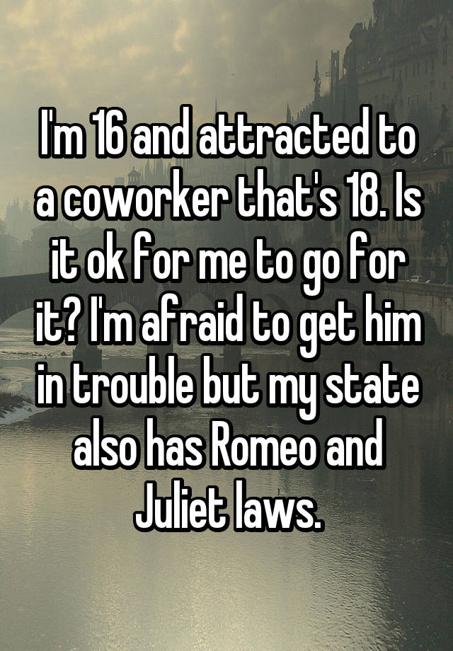 I'm 16 and attracted to a coworker that's 18. Is it ok for me to go for it? I'm afraid to get him in trouble but my state also has Romeo and Juliet laws.