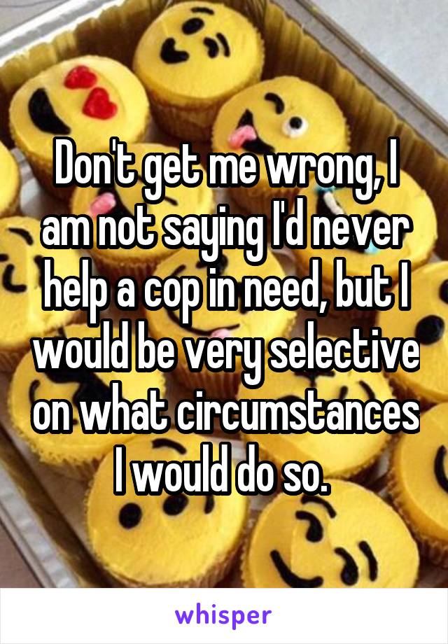 Don't get me wrong, I am not saying I'd never help a cop in need, but I would be very selective on what circumstances I would do so. 