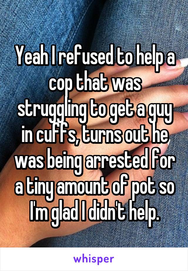 Yeah I refused to help a cop that was struggling to get a guy in cuffs, turns out he was being arrested for a tiny amount of pot so I'm glad I didn't help.