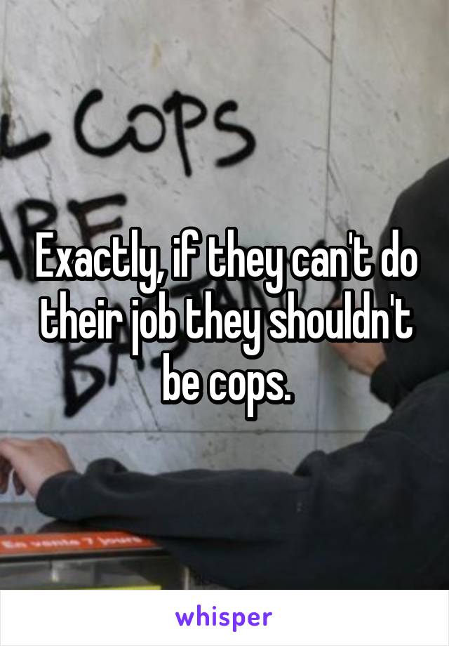 Exactly, if they can't do their job they shouldn't be cops.