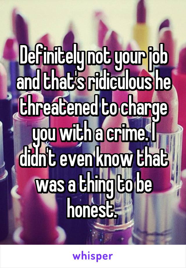 Definitely not your job and that's ridiculous he threatened to charge you with a crime. I didn't even know that was a thing to be honest. 