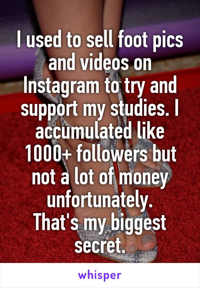 I used to sell foot pics and videos on Instagram to try and support my studies. I accumulated like 1000+ followers but not a lot of money unfortunately.
That's my biggest secret.