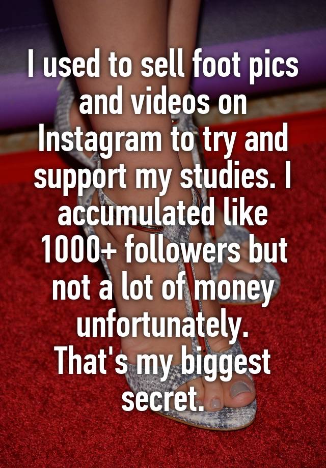 I used to sell foot pics and videos on Instagram to try and support my studies. I accumulated like 1000+ followers but not a lot of money unfortunately.
That's my biggest secret.