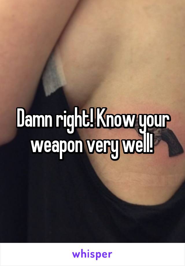 Damn right! Know your weapon very well! 